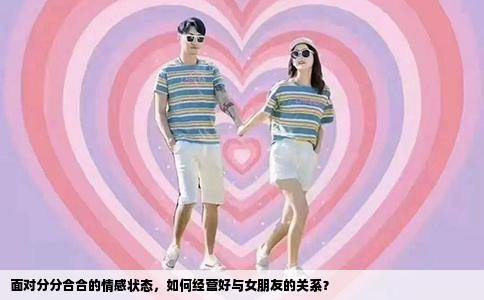 面对分分合合的情感状态，如何经营好与女朋友的关系？