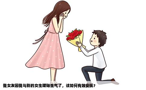 我女友因我与别的女生暧昧生气了，该如何有效安抚？