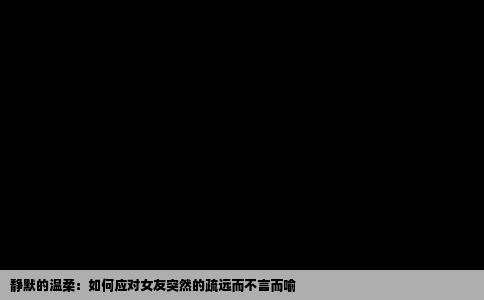 静默的温柔：如何应对女友突然的疏远而不言而喻