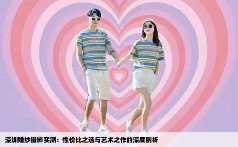 深圳婚纱摄影实测：性价比之选与艺术之作的深度剖析