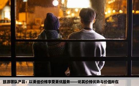 旅游团队产品：以更低价格享受更优服务——论其价格优势与价值所在