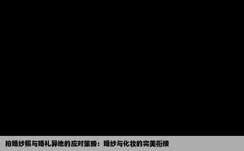 拍婚纱照与婚礼异地的应对策略：婚纱与化妆的完美衔接