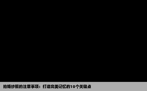 拍婚纱照的注意事项：打造完美记忆的10个关键点