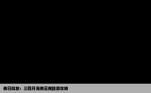 春日绽放：三四月海南云南旅游攻略