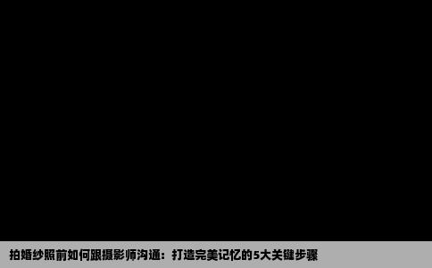 拍婚纱照前如何跟摄影师沟通：打造完美记忆的5大关键步骤